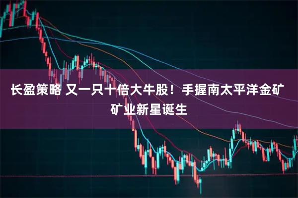 长盈策略 又一只十倍大牛股！手握南太平洋金矿 矿业新星诞生