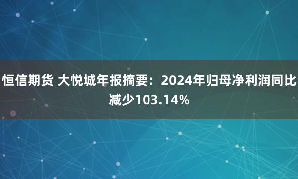 恒信期货 大悦城年报摘要：2024年归母净利润同比减少103.14%