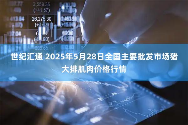 世纪汇通 2025年5月28日全国主要批发市场猪大排肌肉价格行情
