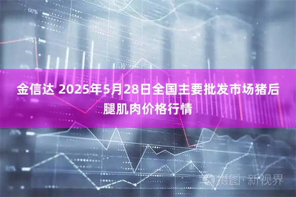 金信达 2025年5月28日全国主要批发市场猪后腿肌肉价格行情