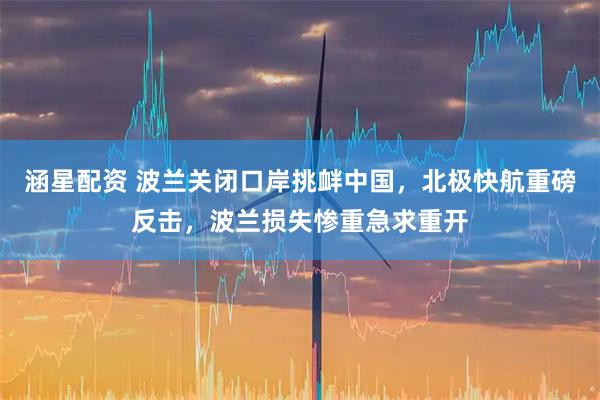 涵星配资 波兰关闭口岸挑衅中国，北极快航重磅反击，波兰损失惨重急求重开