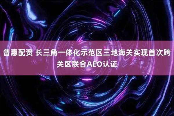 普惠配资 长三角一体化示范区三地海关实现首次跨关区联合AEO认证