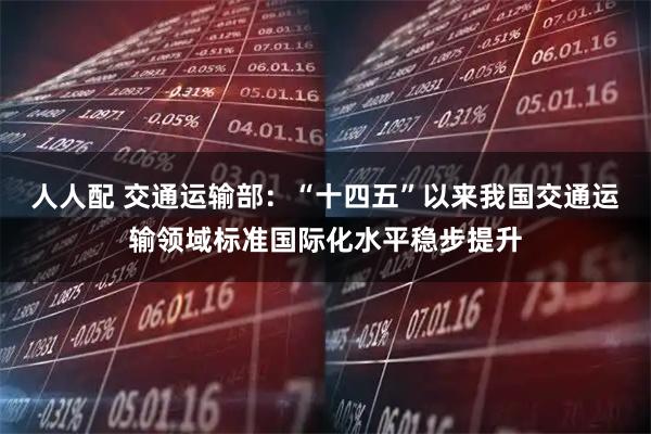 人人配 交通运输部：“十四五”以来我国交通运输领域标准国际化水平稳步提升