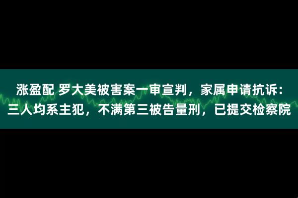 涨盈配 罗大美被害案一审宣判，家属申请抗诉：三人均系主犯，不满第三被告量刑，已提交检察院