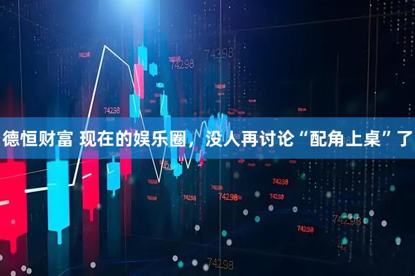 德恒财富 现在的娱乐圈，没人再讨论“配角上桌”了