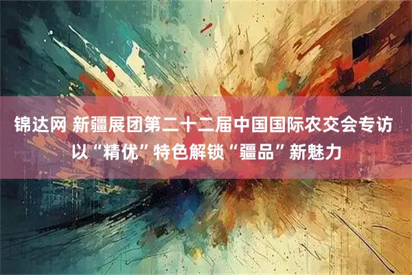 锦达网 新疆展团第二十二届中国国际农交会专访 以“精优”特色解锁“疆品”新魅力