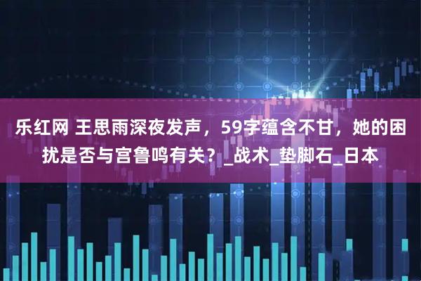 乐红网 王思雨深夜发声，59字蕴含不甘，她的困扰是否与宫鲁鸣有关？_战术_垫脚石_日本