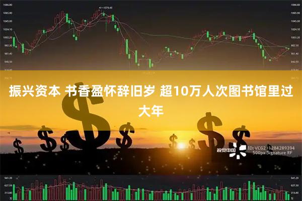 振兴资本 书香盈怀辞旧岁 超10万人次图书馆里过大年